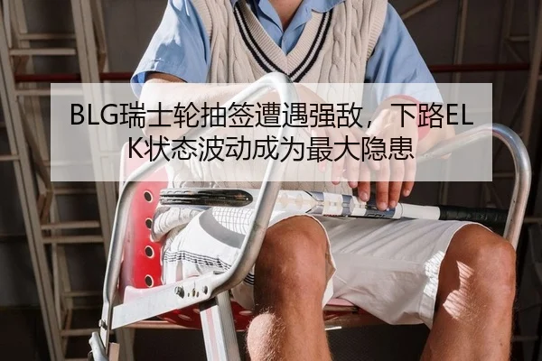 BLG瑞士轮抽签遭遇强敌，下路ELK状态波动成为最大隐患